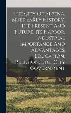 The City Of Alpena, Brief Early History, The Present And Future, Its Harbor, Industrial Importance And Advantages, Education, Religion, Etc., City Gov - Anonymous