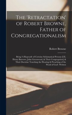Cover The 'Retractation' of Robert Browne, Father of Congregationalism: Being 'A Reproofe of Certeine Schismatical Persons [I.E. Henry Barrowe, John Greenwo