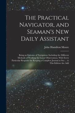 The Practical Navigator, and Seaman's New Daily Assistant: Being an Epitome of Navigation: Including the Different Methods of Working the Lunar Observ - Moore, John Hamilton