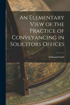An Elementary View of the Practice of Conveyancing in Solicitors Offices - Smith, Edmund