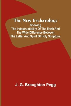 The New Eschatology ; Showing the Indestructibility of the Earth and the Wide Difference Between the Letter and Spirit of Holy Scripture. - G. Broughton Pegg, J.