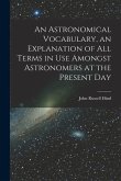 An Astronomical Vocabulary, an Explanation of All Terms in Use Amongst Astronomers at the Present Day