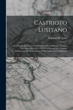 Castrioto Lusitano: Ou, Historia Da Guerra Entre O Brazil E a Hollanda, Durante Os Annos De 1624 a 1654, Terminada Pela Gloriosa Restauraç - De Jesus, Raphael