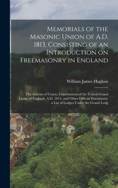 Memorials of the Masonic Union of A.D. 1813, Consisting of an Introduction on Freemasonry in England; the Articles of Union; Constitutions of the United Grand Lodge of England, A.D. 1815, and Other Official Documents; a List of Lodges Under the Grand Lodg - Hughan, William James