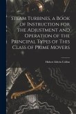 Steam Turbines, a Book of Instruction for the Adjustment and Operation of the Principal Types of This Class of Prime Movers Steam Turbines, a Book of Instruction for the Adjustment and Operation of the Principal Types of This Class of Prime Movers