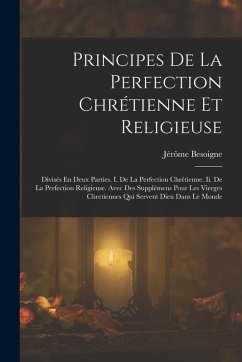 Principes De La Perfection Chrétienne Et Religieuse: Divisés En Deux Parties. I. De La Perfection Chrétienne. Ii. De La Perfection Religieuse. Avec De - Besoigne, Jérôme