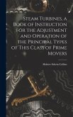 Steam Turbines, a Book of Instruction for the Adjustment and Operation of the Principal Types of This Class of Prime Movers Steam Turbines, a Book of Instruction for the Adjustment and Operation of the Principal Types of This Class of Prime Movers