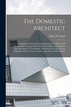 The Domestic Architect: Comprising A Series Of Original Designs For Rural And Ornamental Cottages, With Full And Complete Explanations And Dir - Smith, Oliver P.