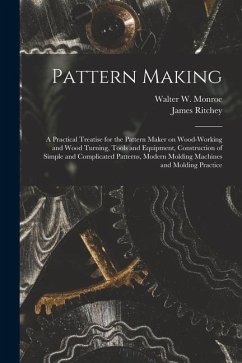 Pattern Making; a Practical Treatise for the Pattern Maker on Wood-working and Wood Turning, Tools and Equipment, Construction of Simple and Complicat - Ritchey, James