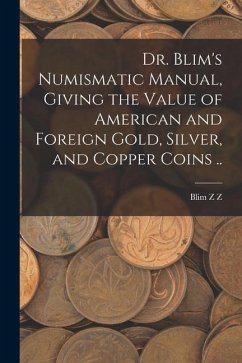 Dr. Blim's Numismatic Manual, Giving the Value of American and Foreign Gold, Silver, and Copper Coins .. - Z, Blim Z.