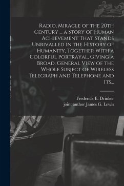 Radio, Miracle of the 20th Century ... a Story of Human Achievement That Stands Unrivalled in the History of Humanity, Together With a Colorful Portra - Drinker, Frederick E.