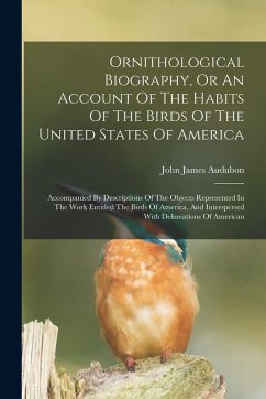 Cover Ornithological Biography, Or An Account Of The Habits Of The Birds Of The United States Of America: Accompanied By Descriptions Of The Objects Represe