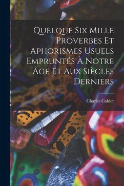 Quelque Six Mille Proverbes Et Aphorismes Usuels Empruntés À Notre Âge Et Aux Siècles Derniers - Cahier, Charles