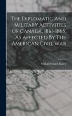 The Diplomatic And Military Activities Of Canada, 1861-1865, As Affected By The American Civil War