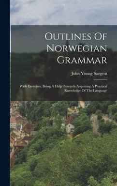 Outlines Of Norwegian Grammar: With Exercises, Being A Help Towards Acquiring A Practical Knowledge Of The Language - Sargent, John Young