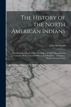 The History of the North American Indians: Their Origin, with a Faithful Description of Their Manners and Customs, Both Civil and Military, their Reli - Mcintosh, John