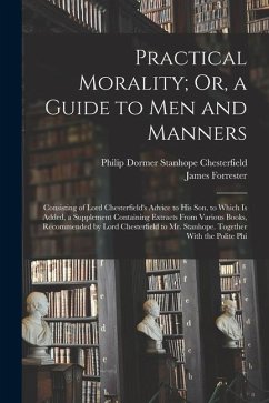 Practical Morality; Or, a Guide to Men and Manners: Consisting of Lord Chesterfield's Advice to His Son. to Which Is Added, a Supplement Containing Ex - Chesterfield, Philip Dormer Stanhope; Forrester, James