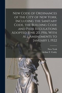 New Code of Ordinances of the City of New York, Including the Sanitary Code, the Building Code and Park Regulations Adopted June 20, 1916, With all Am - York, New; Cosby, Arthur F. B.