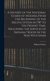 A History of the National Guard of Indiana, From the Beginning of the Militia System in 1787 to the Present Time, Including the Services of Indiana Tr