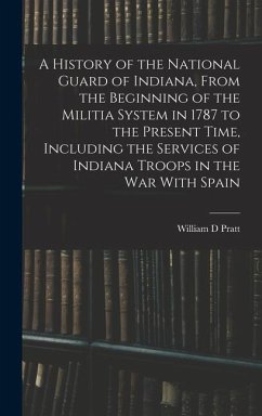 A History of the National Guard of Indiana, From the Beginning of the Militia System in 1787 to the Present Time, Including the Services of Indiana Tr - Pratt, William D.
