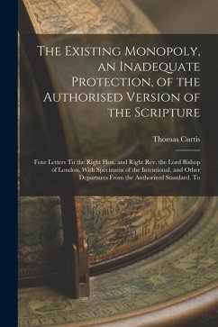 The Existing Monopoly, an Inadequate Protection, of the Authorised Version of the Scripture: Four Letters To the Right Hon. and Right Rev. the Lord Bi - Curtis, Thomas