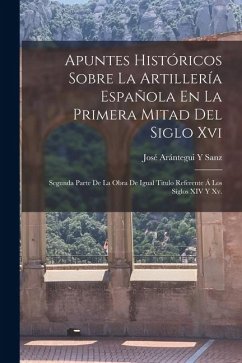 Apuntes Históricos Sobre La Artillería Española En La Primera Mitad Del Siglo Xvi: Segunda Parte De La Obra De Igual Titulo Referente Á Los Siglos XIV - Sanz, José Arántegui Y.