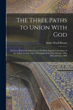 The Three Paths to Union With God; Lectures Delivered at Benares, at the Sixth Annual Convention of the Indian Section of the Theosophical Society, Oc - Besant, Annie Wood