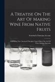 A Treatise On The Art Of Making Wine From Native Fruits: Exhibiting The Chemical Principles Upon Which The Art Of Wine Making Depends