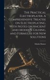 The Practical Electroplater. A Comprehensive Treatise on Electroplating, With Notes on Ancient and Modern Gilding, and Formulas for New Solutions