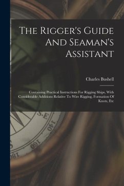 The Rigger's Guide And Seaman's Assistant: Containing Practical Instructions For Rigging Ships, With Considerable Additions Relative To Wire Rigging, - Bushell, Charles