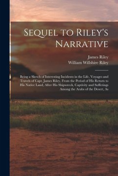 Sequel to Riley's Narrative: Being a Sketch of Interesting Incidents in the Life, Voyages and Travels of Capt. James Riley, From the Period of his - Riley, William Willshire; Riley, James