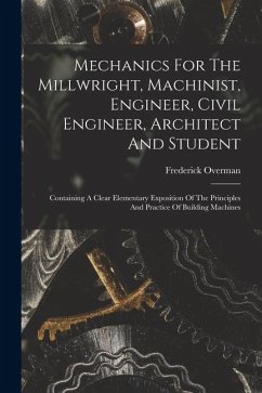 Mechanics For The Millwright, Machinist, Engineer, Civil Engineer, Architect And Student: Containing A Clear Elementary Exposition Of The Principles A - Overman, Frederick
