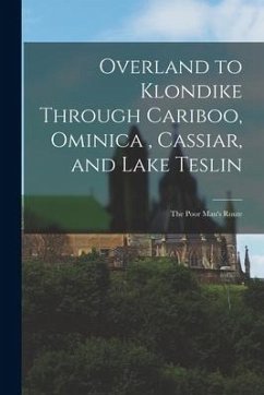 Overland to Klondike Through Cariboo, Ominica, Cassiar, and Lake Teslin: The Poor Man's Route - Anonymous