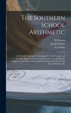 The Southern School Arithmetic; or, Youth's Assistant. Containing the Most Concise and Accurate Rules for Performing Operations in Arithmetic, Adapted to the Easy and Regular Instruction of Youth, for the use of Schools, &c - (Abijah), Fowler A; Fowler, Josiah; M, Gibson