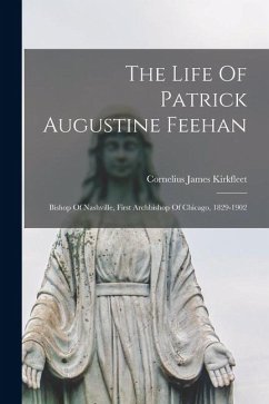 Cover The Life Of Patrick Augustine Feehan: Bishop Of Nashville, First Archbishop Of Chicago, 1829-1902