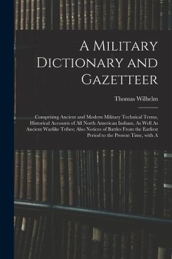 A Military Dictionary and Gazetteer: Comprising Ancient and Modern Military Technical Terms, Historical Accounts of All North American Indians, As Wel - Wilhelm, Thomas