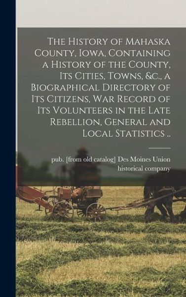 The History of Mahaska County, Iowa, Containing a History of the County, its Cities, Towns, &c., a Biographical Directory of its Citizens, war Record of its Volunteers in the Late Rebellion, General and Local Statistics .. The History of Mahaska County, Iowa, Containing a History of the County, its Cities, Towns, &c., a Biographical Directory of its Citizens, war Record of its Volunteers in the Late Rebellion, General and Local Statistics ..