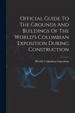 Official Guide To The Grounds And Buildings Of The World's Columbian Exposition During Construction
