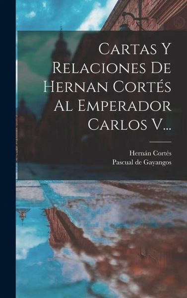 Cartas Y Relaciones De Hernan Cortés Al Emperador Carlos V... Cartas Y Relaciones De Hernan Cortés Al Emperador Carlos V...