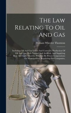 The Law Relating To Oil And Gas: Including Oil And Gas Leases And Contracts, Production Of Oil And Gas, Both Natural And Artificial, And Supplying Hea - Thornton, William Wheeler