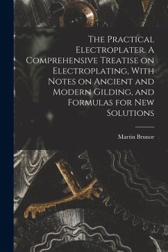 The Practical Electroplater. A Comprehensive Treatise on Electroplating, With Notes on Ancient and Modern Gilding, and Formulas for New Solutions - Brunor, Martin