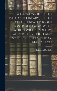 A Catalogue Of The Valuable Library, Of The Late Celebrated Right Hon. Joseph Addison, ... Which Will Be Sold By Auction, By Leigh And Sotheby, ... On Monday, May 27, 1799, - Sotheby, Leigh And