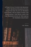 A Practical Guide for Making Post-mortem Examinations, and for the Study of Morbid Anatomy, With Directions for Embalming the Dead, and for the Preser