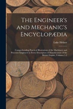 The Engineer's and Mechanic's Encyclopædia: Comprehending Practical Illustrations of the Machinery and Processes Employed in Every Description of Manu - Hebert, Luke