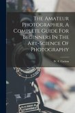The Amateur Photographer, A Complete Guide For Beginners In The Art-science Of Photography