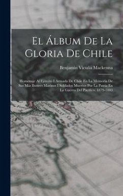 El Álbum De La Gloria De Chile: Homenaje Al Ejército I Armada De Chile En La Memoria De Sus Más Ilustres Marinos I Soldados Muertos Por La Patria En L - Mackenna, Benjamín Vicuña