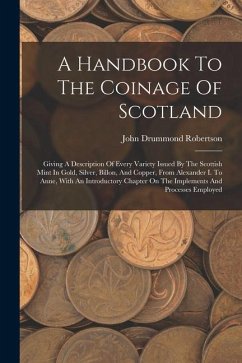 A Handbook To The Coinage Of Scotland: Giving A Description Of Every Variety Issued By The Scottish Mint In Gold, Silver, Billon, And Copper, From Ale - Robertson, John Drummond