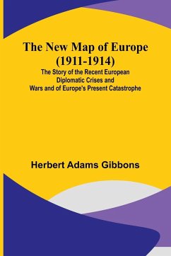 The New Map of Europe (1911-1914) ; The Story of the Recent European Diplomatic Crises and Wars and of Europe's Present Catastrophe - Herbert Adams Gibbons