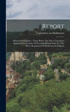 Report: Minutes Of Evidence: Taken Before The Select Committee Appointed To Consider Of Provision Beeing Made For The Better R - Madhouses, Committee On