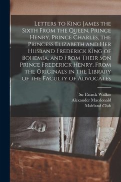 Letters to King James the Sixth From the Queen, Prince Henry, Prince Charles, the Princess Elizabeth and her Husband Frederick King of Bohemia, and Fr - Alexander, Macdonald; (Glasgow), Maitland Club; Walker Patrick